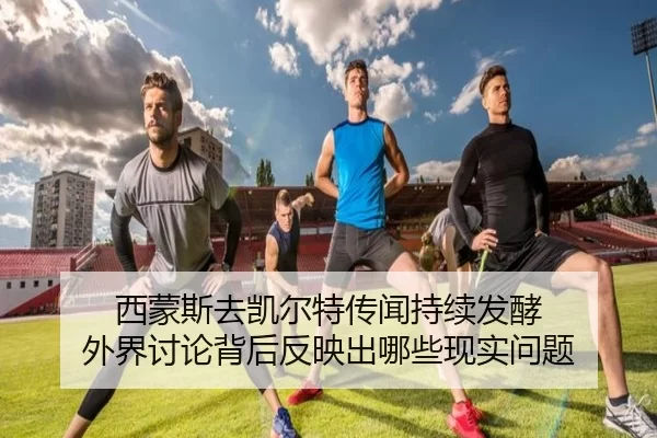 西蒙斯去凯尔特传闻持续发酵 外界讨论背后反映出哪些现实问题